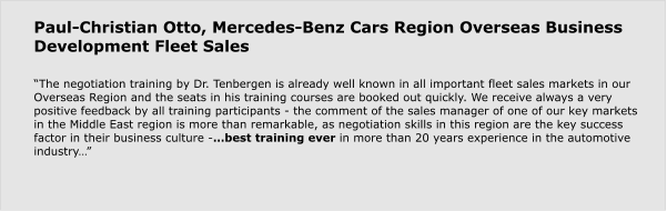 Paul-Christian Otto, Mercedes-Benz Cars Region Overseas Business Development Fleet Sales  “The negotiation training by Dr. Tenbergen is already well known in all important fleet sales markets in our Overseas Region and the seats in his training courses are booked out quickly. We receive always a very positive feedback by all training participants - the comment of the sales manager of one of our key markets in the Middle East region is more than remarkable, as negotiation skills in this region are the key success factor in their business culture -…best training ever in more than 20 years experience in the automotive industry…”